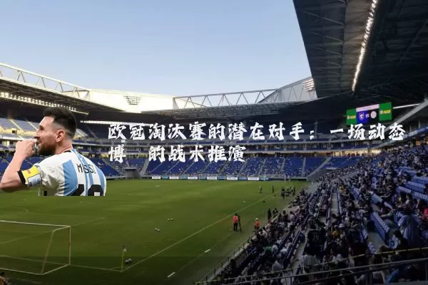 欧冠淘汰赛的潜在对手：一场动态博弈的战术推演