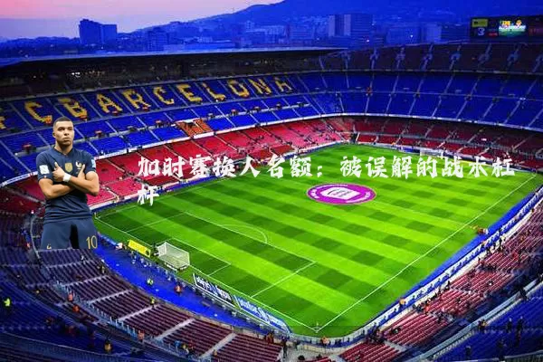 加时赛换人名额：被误解的战术杠杆